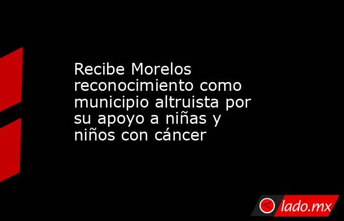 Recibe Morelos reconocimiento como municipio altruista por su apoyo a niñas y niños con cáncer. Noticias en tiempo real