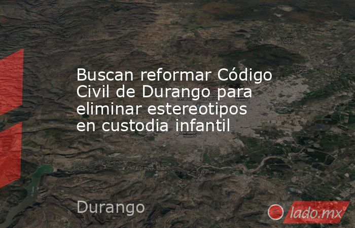 Buscan reformar Código Civil de Durango para eliminar estereotipos en custodia infantil. Noticias en tiempo real