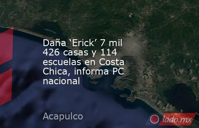 Daña ‘Erick’ 7 mil 426 casas y 114 escuelas en Costa Chica, informa PC nacional. Noticias en tiempo real