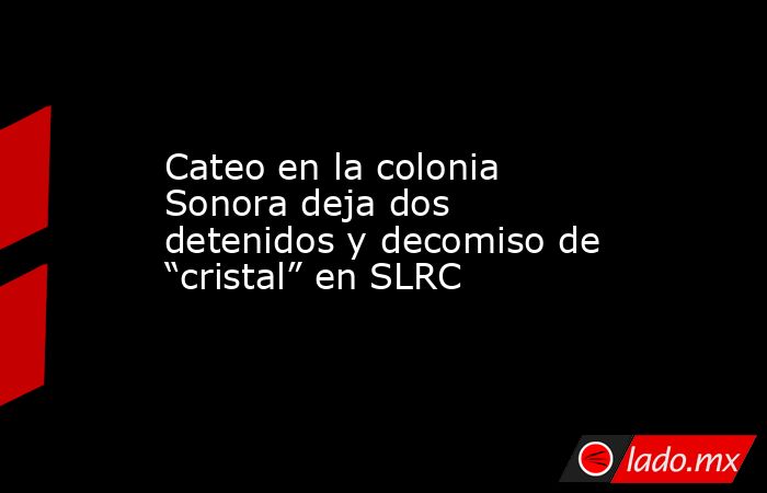 Cateo en la colonia Sonora deja dos detenidos y decomiso de “cristal” en SLRC. Noticias en tiempo real