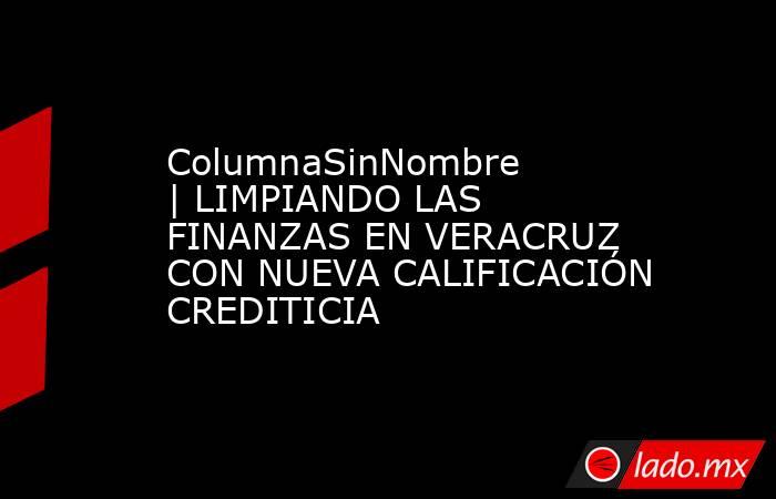 ColumnaSinNombre | LIMPIANDO LAS FINANZAS EN VERACRUZ CON NUEVA CALIFICACIÓN CREDITICIA. Noticias en tiempo real
