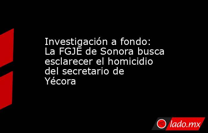 Investigación a fondo: La FGJE de Sonora busca esclarecer el homicidio del secretario de Yécora. Noticias en tiempo real