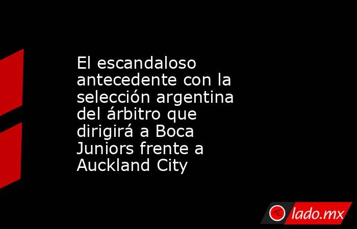 El escandaloso antecedente con la selección argentina del árbitro que dirigirá a Boca Juniors frente a Auckland City. Noticias en tiempo real