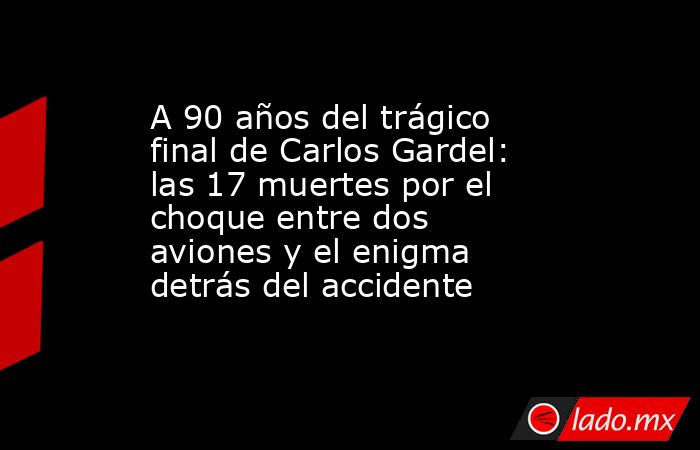 A 90 años del trágico final de Carlos Gardel: las 17 muertes por el choque entre dos aviones y el enigma detrás del accidente. Noticias en tiempo real