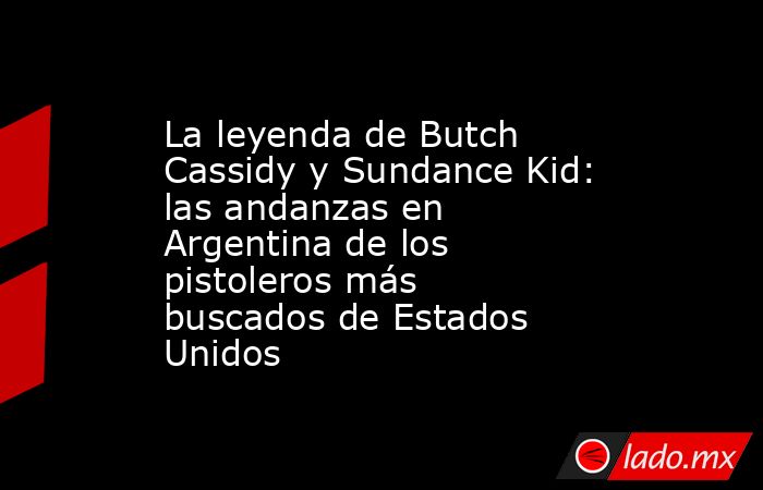 La leyenda de Butch Cassidy y Sundance Kid: las andanzas en Argentina de los pistoleros más buscados de Estados Unidos. Noticias en tiempo real