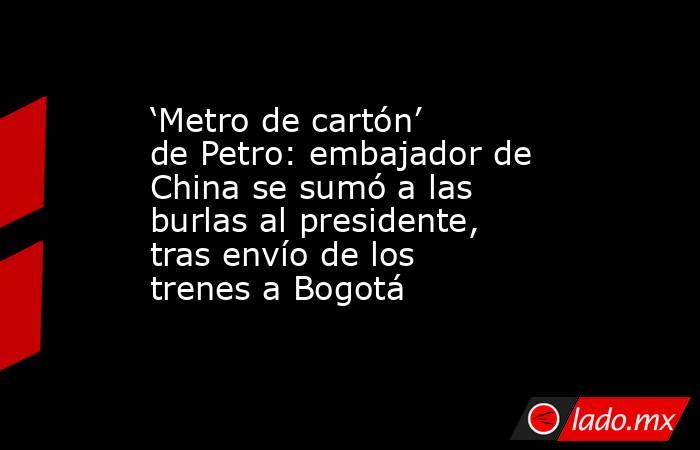 ‘Metro de cartón’ de Petro: embajador de China se sumó a las burlas al presidente, tras envío de los trenes a Bogotá. Noticias en tiempo real