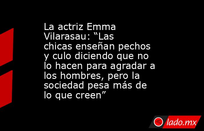 La actriz Emma Vilarasau: “Las chicas enseñan pechos y culo diciendo que no lo hacen para agradar a los hombres, pero la sociedad pesa más de lo que creen” . Noticias en tiempo real