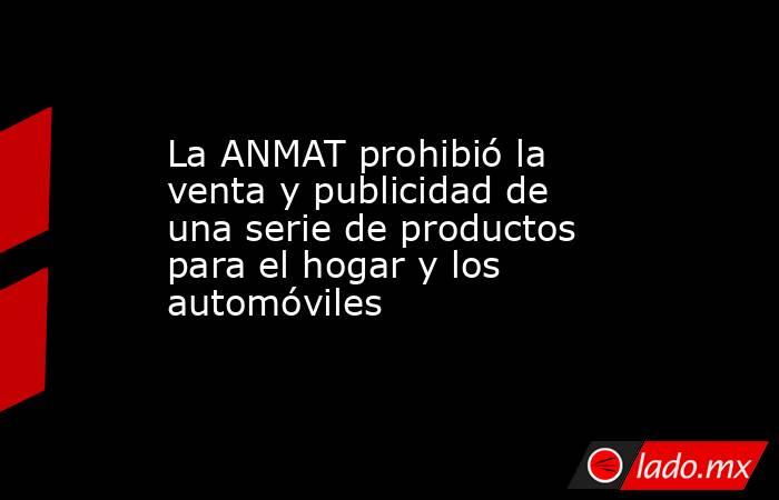 La ANMAT prohibió la venta y publicidad de una serie de productos para el hogar y los automóviles. Noticias en tiempo real