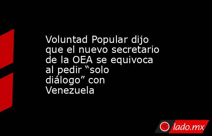 Voluntad Popular dijo que el nuevo secretario de la OEA se equivoca al pedir “solo diálogo” con Venezuela. Noticias en tiempo real