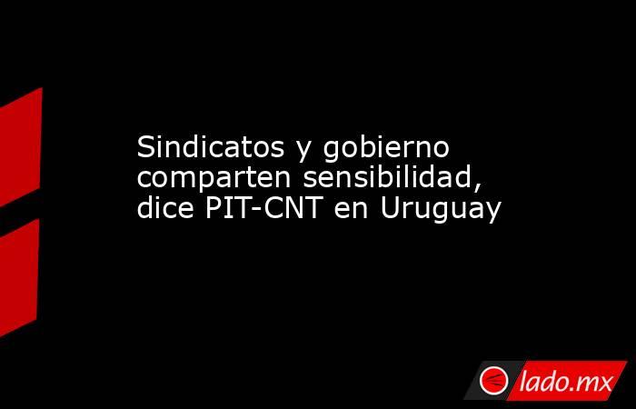 Sindicatos y gobierno comparten sensibilidad, dice PIT-CNT en Uruguay. Noticias en tiempo real