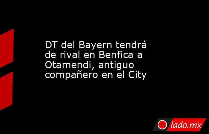 DT del Bayern tendrá de rival en Benfica a Otamendi, antiguo compañero en el City. Noticias en tiempo real