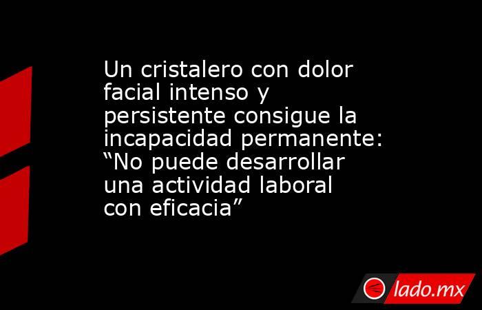 Un cristalero con dolor facial intenso y persistente consigue la incapacidad permanente: “No puede desarrollar una actividad laboral con eficacia”. Noticias en tiempo real