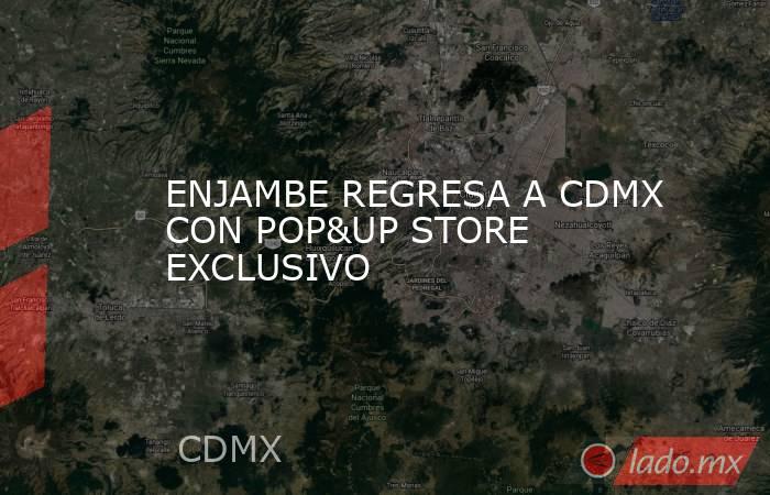 ENJAMBE REGRESA A CDMX CON POP&UP STORE EXCLUSIVO. Noticias en tiempo real