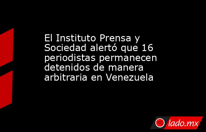El Instituto Prensa y Sociedad alertó que 16 periodistas permanecen detenidos de manera arbitraria en Venezuela. Noticias en tiempo real