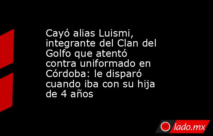 Cayó alias Luismi, integrante del Clan del Golfo que atentó contra uniformado en Córdoba: le disparó cuando iba con su hija de 4 años. Noticias en tiempo real