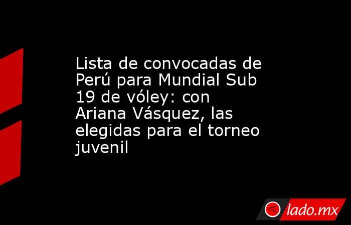 Lista de convocadas de Perú para Mundial Sub 19 de vóley: con Ariana Vásquez, las elegidas para el torneo juvenil. Noticias en tiempo real