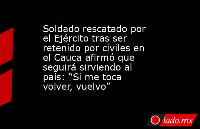 Soldado rescatado por el Ejército tras ser retenido por civiles en el Cauca afirmó que seguirá sirviendo al país: “Si me toca volver, vuelvo” . Noticias en tiempo real