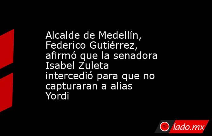 Alcalde de Medellín, Federico Gutiérrez, afirmó que la senadora Isabel Zuleta intercedió para que no capturaran a alias Yordi. Noticias en tiempo real