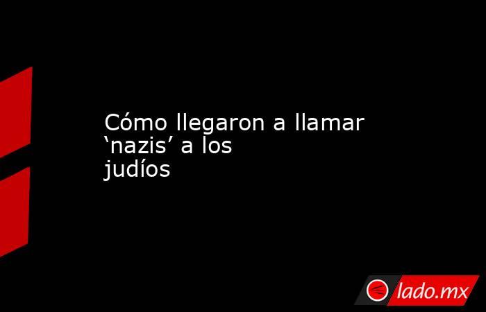 Cómo llegaron a llamar ‘nazis’ a los judíos. Noticias en tiempo real