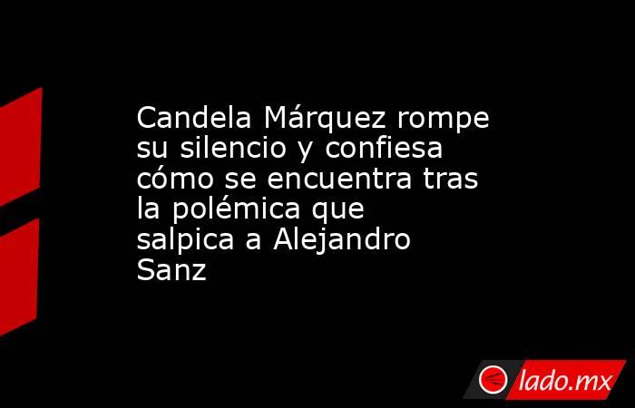 Candela Márquez rompe su silencio y confiesa cómo se encuentra tras la polémica que salpica a Alejandro Sanz. Noticias en tiempo real