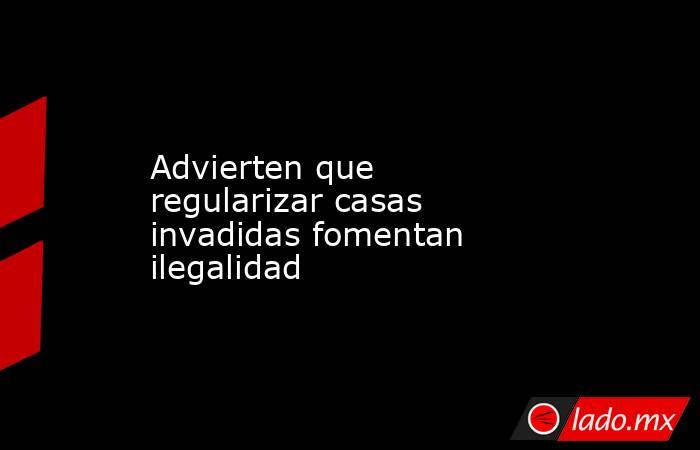 Advierten que regularizar casas invadidas fomentan ilegalidad. Noticias en tiempo real