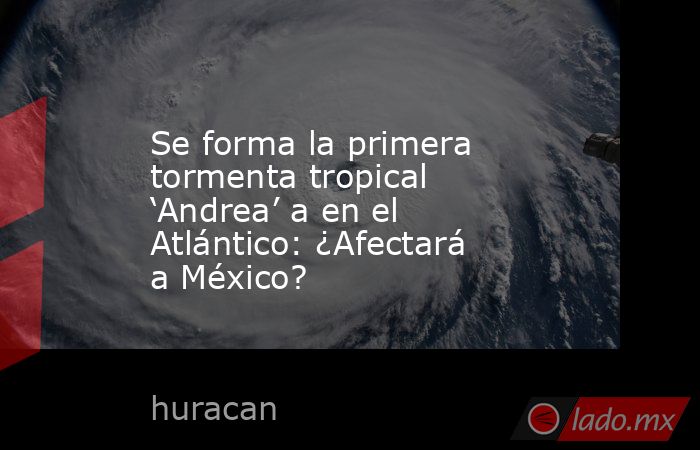 Se forma la primera tormenta tropical ‘Andrea’ a en el Atlántico: ¿Afectará a México?. Noticias en tiempo real