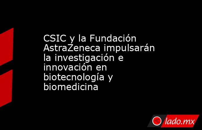 CSIC y la Fundación AstraZeneca impulsarán la investigación e innovación en biotecnología y biomedicina. Noticias en tiempo real
