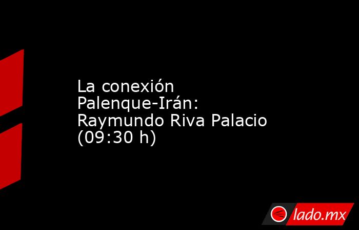 La conexión Palenque-Irán: Raymundo Riva Palacio (09:30 h). Noticias en tiempo real