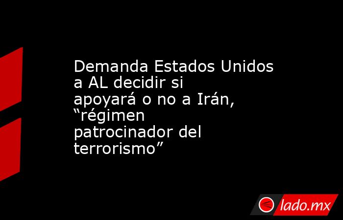 Demanda Estados Unidos a AL decidir si apoyará o no a Irán, “régimen patrocinador del terrorismo”. Noticias en tiempo real
