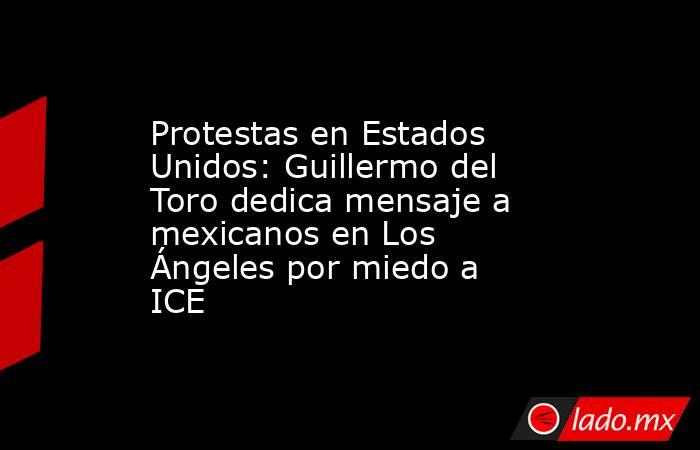 Protestas en Estados Unidos: Guillermo del Toro dedica mensaje a mexicanos en Los Ángeles por miedo a ICE. Noticias en tiempo real