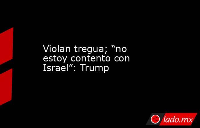 Violan tregua; “no estoy contento con Israel”: Trump. Noticias en tiempo real