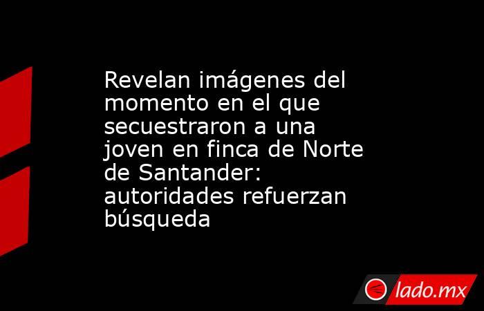 Revelan imágenes del momento en el que secuestraron a una joven en finca de Norte de Santander: autoridades refuerzan búsqueda  . Noticias en tiempo real