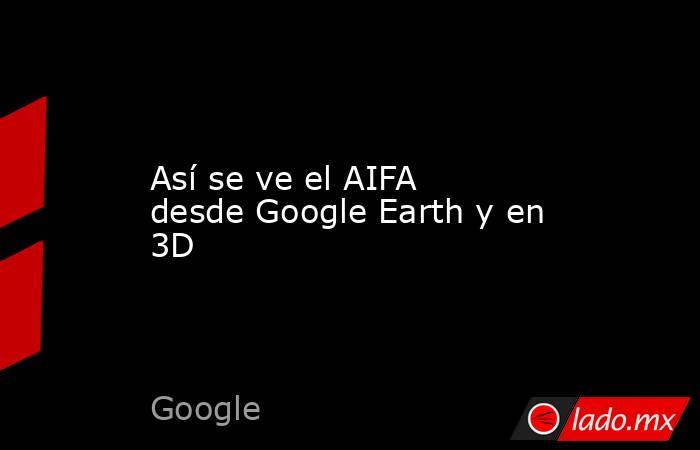 Así se ve el AIFA desde Google Earth y en 3D . Noticias en tiempo real