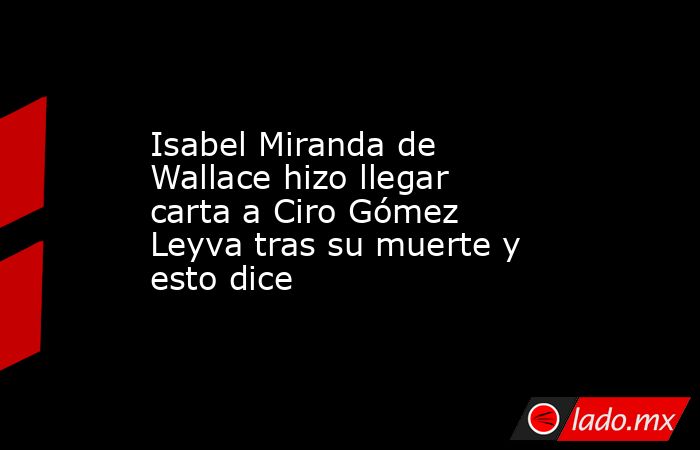 Isabel Miranda de Wallace hizo llegar carta a Ciro Gómez Leyva tras su muerte y esto dice  . Noticias en tiempo real