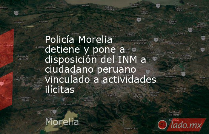 Policía Morelia detiene y pone a disposición del INM a ciudadano peruano vinculado a actividades ilícitas. Noticias en tiempo real