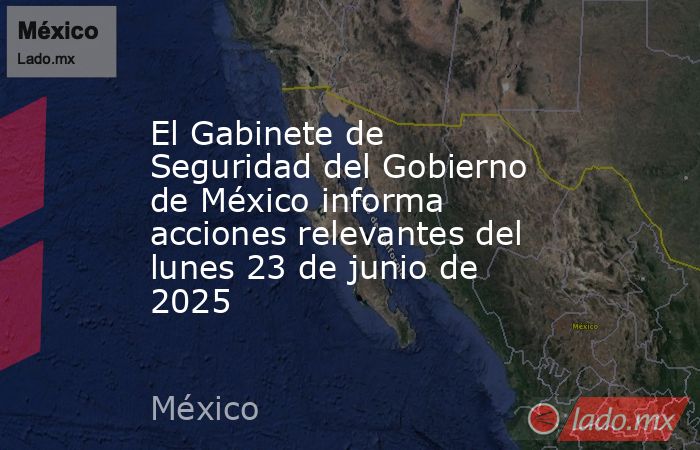 El Gabinete de Seguridad del Gobierno de México informa acciones relevantes del lunes 23 de junio de 2025. Noticias en tiempo real