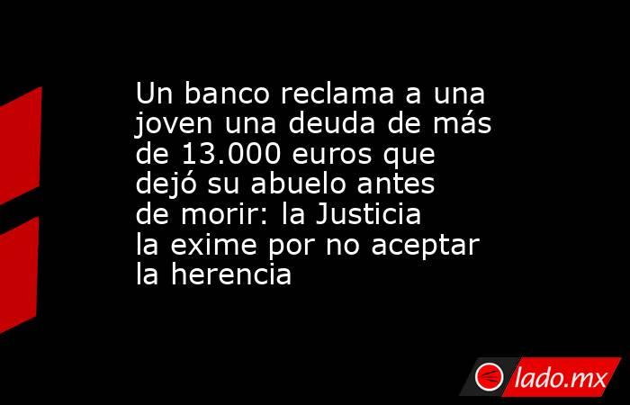 Un banco reclama a una joven una deuda de más de 13.000 euros que dejó su abuelo antes de morir: la Justicia la exime por no aceptar la herencia. Noticias en tiempo real