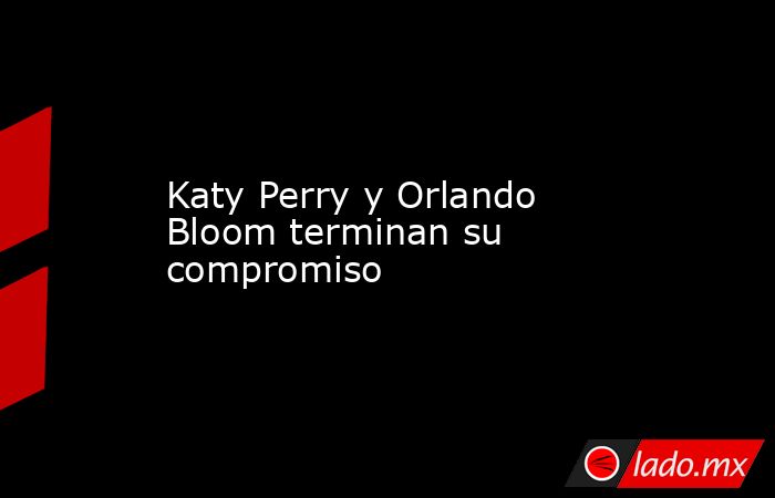 Katy Perry y Orlando Bloom terminan su compromiso. Noticias en tiempo real