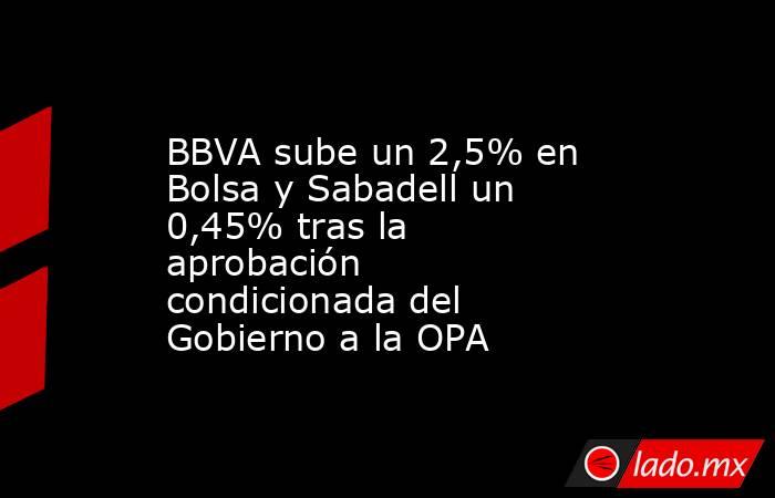 BBVA sube un 2,5% en Bolsa y Sabadell un 0,45% tras la aprobación condicionada del Gobierno a la OPA. Noticias en tiempo real