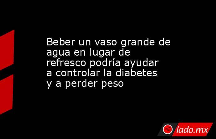 Beber un vaso grande de agua en lugar de refresco podría ayudar a controlar la diabetes y a perder peso. Noticias en tiempo real