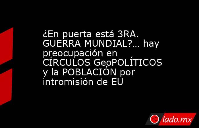 ¿En puerta está 3RA. GUERRA MUNDIAL?… hay preocupación en CÍRCULOS GeoPOLÍTICOS y la POBLACIÓN por intromisión de EU. Noticias en tiempo real