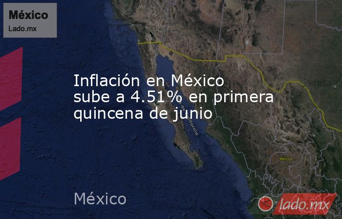 Inflación en México sube a 4.51% en primera quincena de junio. Noticias en tiempo real