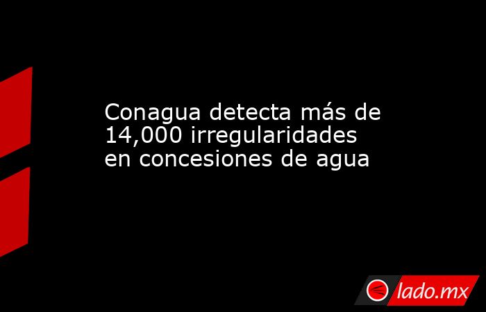 Conagua detecta más de 14,000 irregularidades en concesiones de agua. Noticias en tiempo real