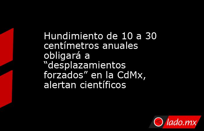 Hundimiento de 10 a 30 centímetros anuales obligará a “desplazamientos forzados” en la CdMx, alertan científicos. Noticias en tiempo real