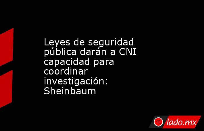Leyes de seguridad pública darán a CNI capacidad para coordinar investigación: Sheinbaum. Noticias en tiempo real