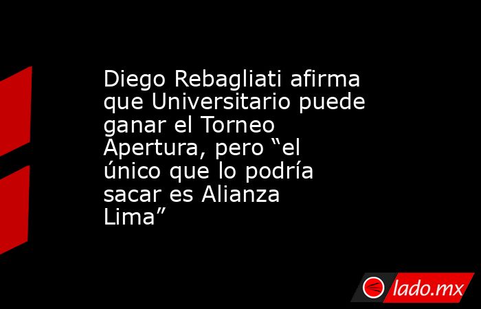 Diego Rebagliati afirma que Universitario puede ganar el Torneo Apertura, pero “el único que lo podría sacar es Alianza Lima”. Noticias en tiempo real