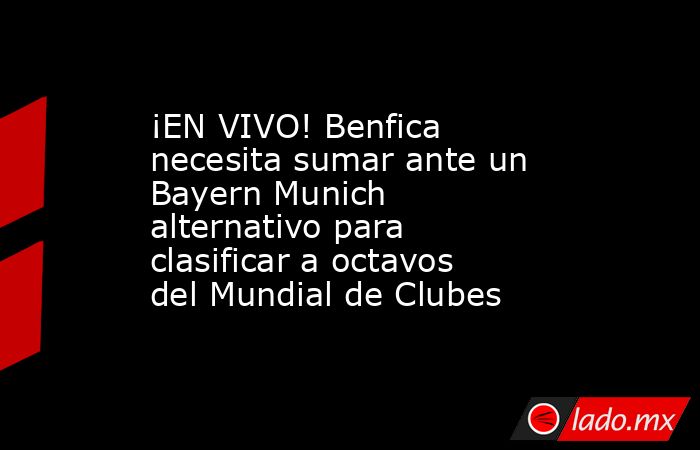 ¡EN VIVO! Benfica necesita sumar ante un Bayern Munich alternativo para clasificar a octavos del Mundial de Clubes. Noticias en tiempo real