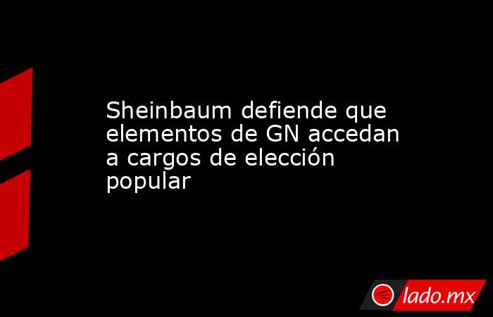 Sheinbaum defiende que elementos de GN accedan a cargos de elección popular. Noticias en tiempo real