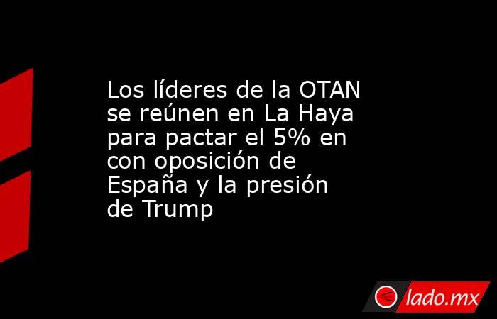 Los líderes de la OTAN se reúnen en La Haya para pactar el 5% en con oposición de España y la presión de Trump. Noticias en tiempo real