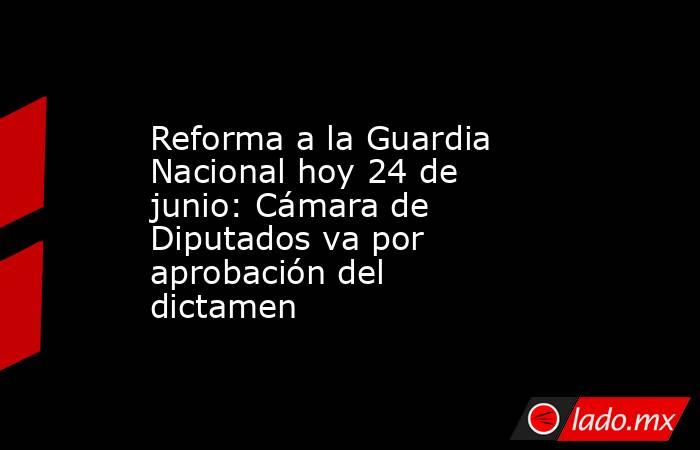 Reforma a la Guardia Nacional hoy 24 de junio: Cámara de Diputados va por aprobación del dictamen. Noticias en tiempo real